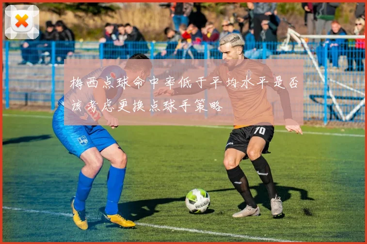 梅西点球命中率低于平均水平是否该考虑更换点球手策略