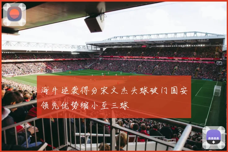 海牛逆袭得分宋文杰头球破门国安领先优势缩小至三球