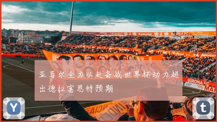 亚马尔全力以赴备战世界杯动力超出德拉富恩特预期