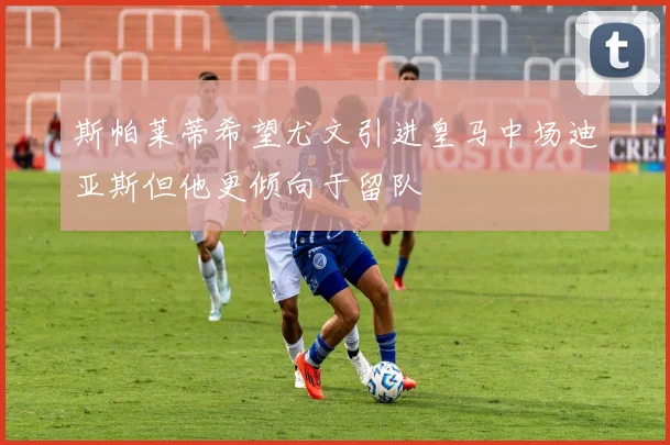 斯帕莱蒂希望尤文引进皇马中场迪亚斯但他更倾向于留队