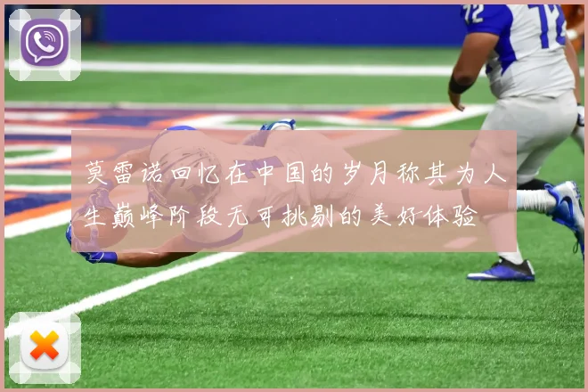 莫雷诺回忆在中国的岁月称其为人生巅峰阶段无可挑剔的美好体验