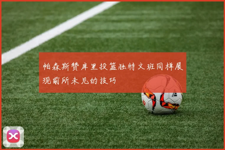 帕森斯赞库里投篮独特文班同样展现前所未见的技巧