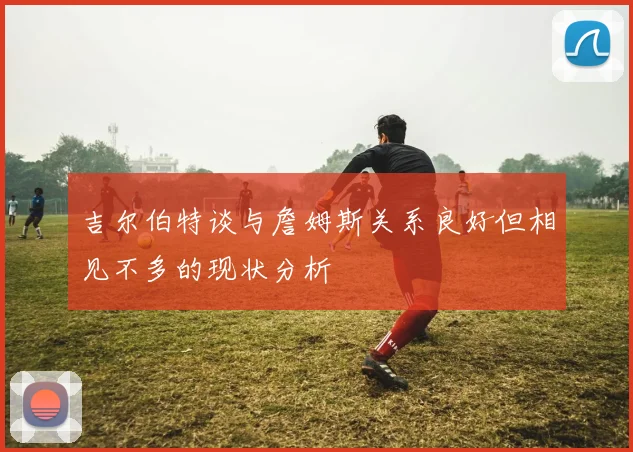 吉尔伯特谈与詹姆斯关系良好但相见不多的现状分析