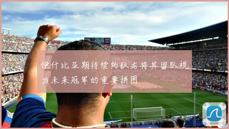 伊什比亚期待续约狄龙将其留队视为未来冠军的重要拼图