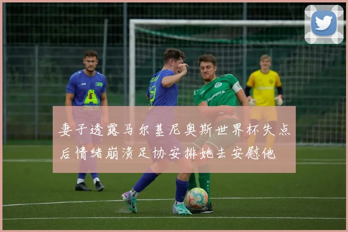 妻子透露马尔基尼奥斯世界杯失点后情绪崩溃足协安排她去安慰他