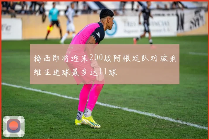 梅西即将迎来200战阿根廷队对玻利维亚进球最多达11球