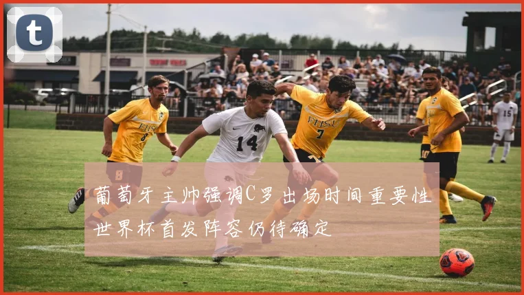 葡萄牙主帅强调C罗出场时间重要性世界杯首发阵容仍待确定
