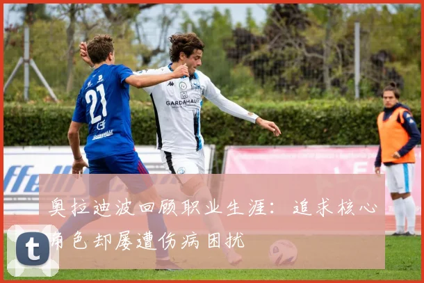 奥拉迪波回顾职业生涯：追求核心角色却屡遭伤病困扰