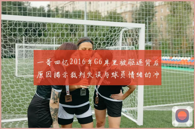 一哥回忆2016年G6库里被驱逐背后原因揭示裁判失误与球员情绪的冲突