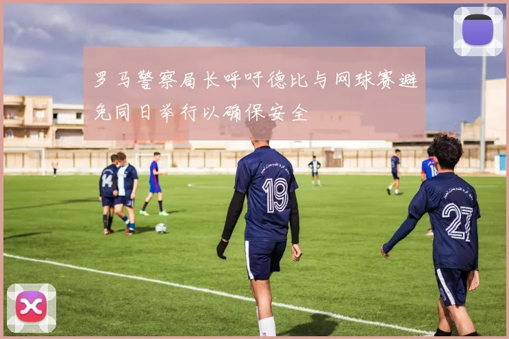 罗马警察局长呼吁德比与网球赛避免同日举行以确保安全