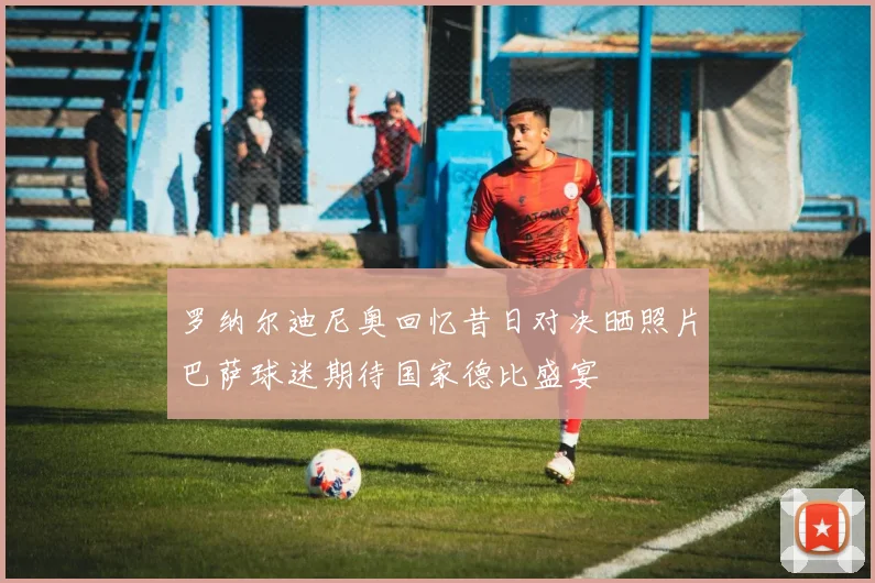 罗纳尔迪尼奥回忆昔日对决晒照片巴萨球迷期待国家德比盛宴