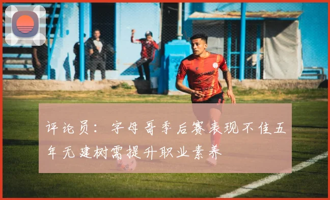 评论员：字母哥季后赛表现不佳五年无建树需提升职业素养