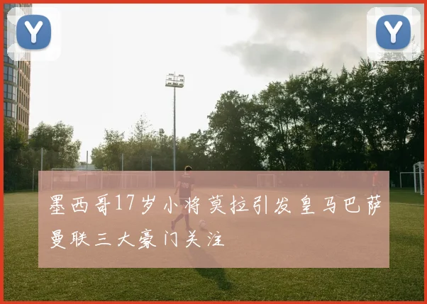 墨西哥17岁小将莫拉引发皇马巴萨曼联三大豪门关注