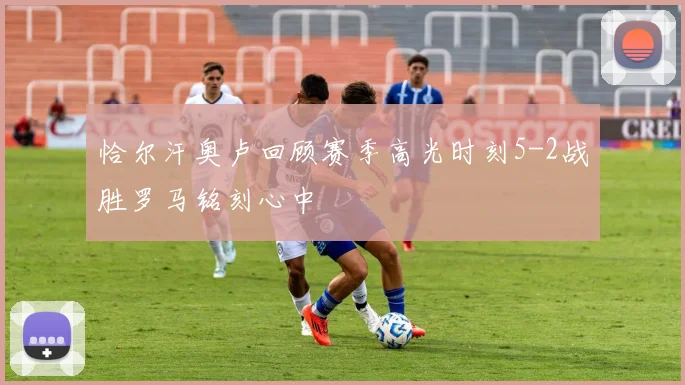 恰尔汗奥卢回顾赛季高光时刻5-2战胜罗马铭刻心中
